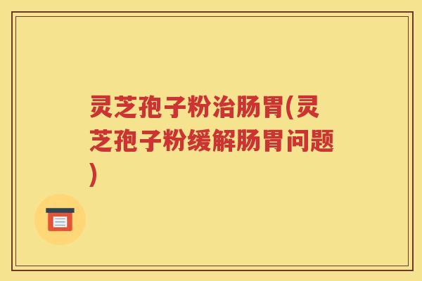 灵芝孢子粉治肠胃(灵芝孢子粉缓解肠胃问题)