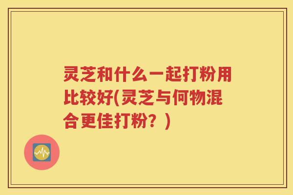 灵芝和什么一起打粉用比较好(灵芝与何物混合更佳打粉？)