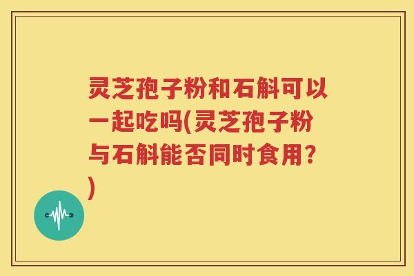 灵芝孢子粉和石斛可以一起吃吗(灵芝孢子粉与石斛能否同时食用？)