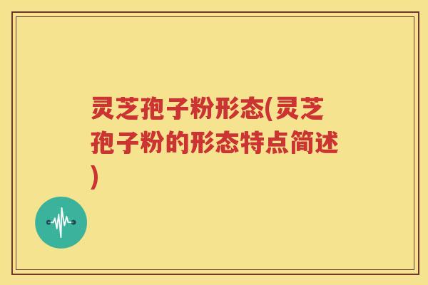 灵芝孢子粉形态(灵芝孢子粉的形态特点简述)