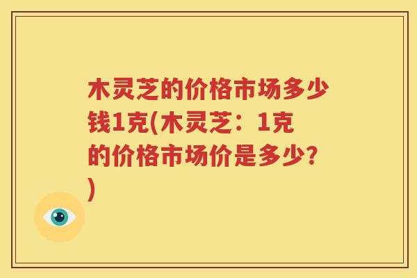 木灵芝的价格市场多少钱1克(木灵芝：1克的价格市场价是多少？)