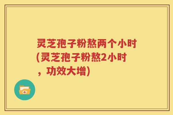灵芝孢子粉熬两个小时(灵芝孢子粉熬2小时，功效大增)