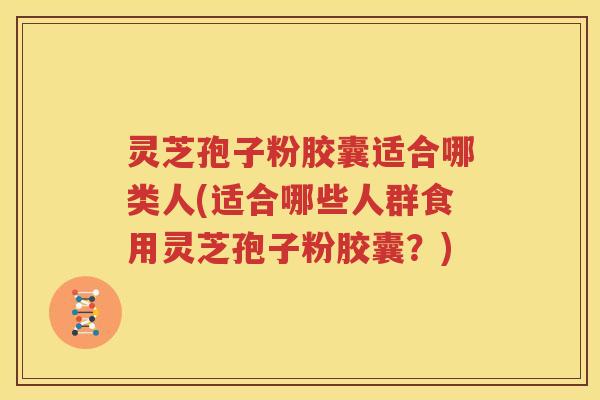 灵芝孢子粉胶囊适合哪类人(适合哪些人群食用灵芝孢子粉胶囊？)