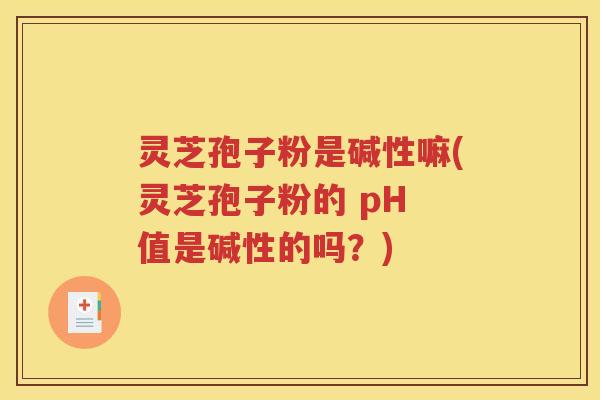 灵芝孢子粉是碱性嘛(灵芝孢子粉的 pH 值是碱性的吗？)