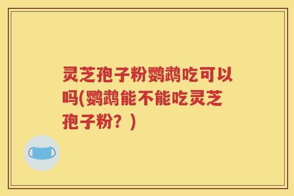 灵芝孢子粉鹦鹉吃可以吗(鹦鹉能不能吃灵芝孢子粉？)