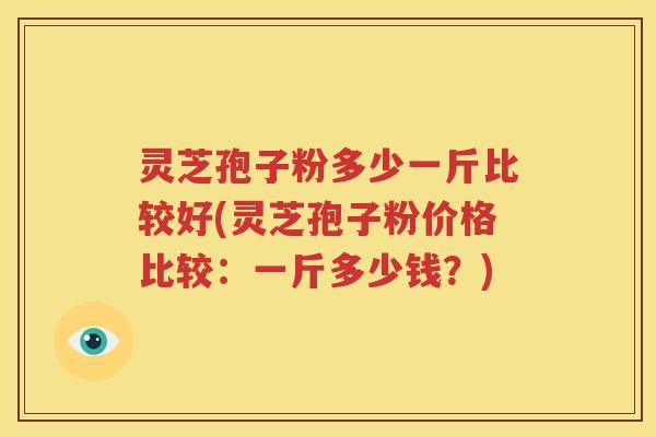 灵芝孢子粉多少一斤比较好(灵芝孢子粉价格比较：一斤多少钱？)