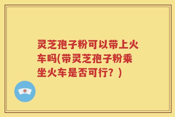 灵芝孢子粉可以带上火车吗(带灵芝孢子粉乘坐火车是否可行？)