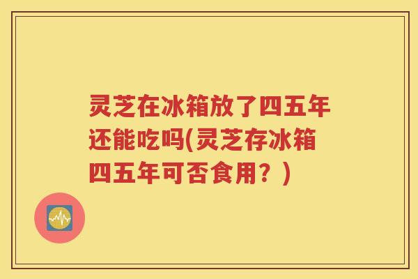 灵芝在冰箱放了四五年还能吃吗(灵芝存冰箱四五年可否食用？)