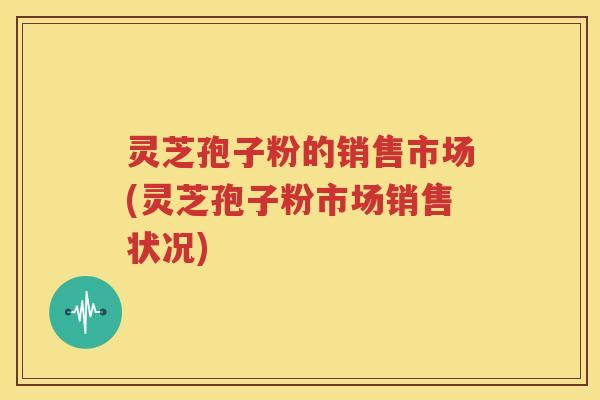灵芝孢子粉的销售市场(灵芝孢子粉市场销售状况)