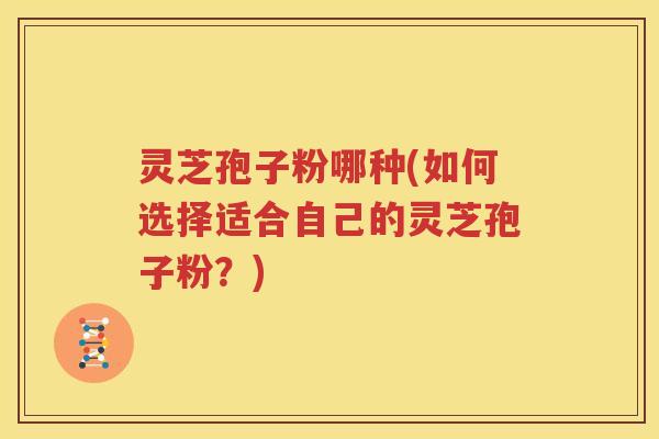灵芝孢子粉哪种(如何选择适合自己的灵芝孢子粉？)