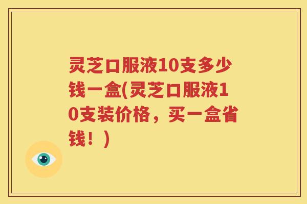灵芝口服液10支多少钱一盒(灵芝口服液10支装价格，买一盒省钱！)