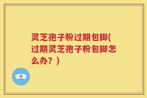 灵芝孢子粉过期包脚(过期灵芝孢子粉包脚怎么办？)