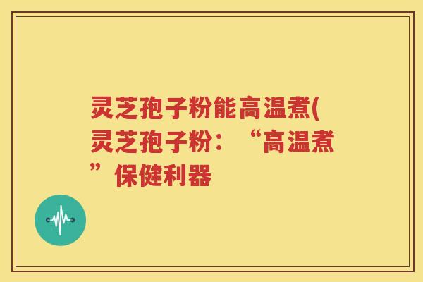 灵芝孢子粉能高温煮(灵芝孢子粉：“高温煮”保健利器