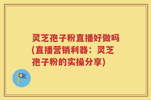 灵芝孢子粉直播好做吗(直播营销利器：灵芝孢子粉的实操分享)