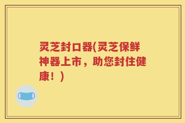 灵芝封口器(灵芝保鲜神器上市，助您封住健康！)