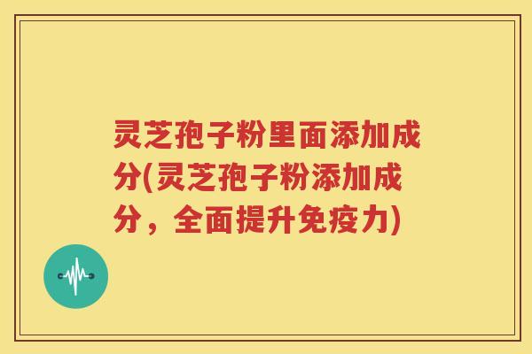 灵芝孢子粉里面添加成分(灵芝孢子粉添加成分，全面提升免疫力)