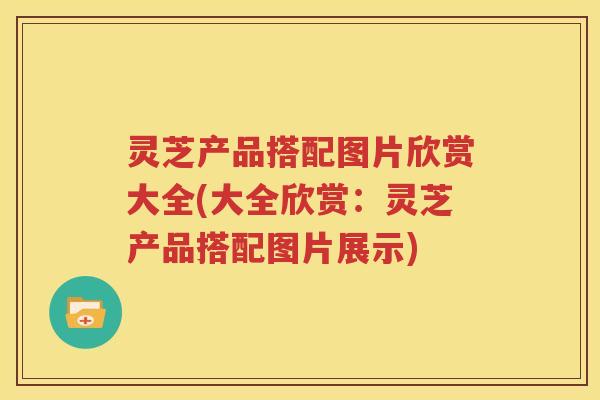 灵芝产品搭配图片欣赏大全(大全欣赏：灵芝产品搭配图片展示)
