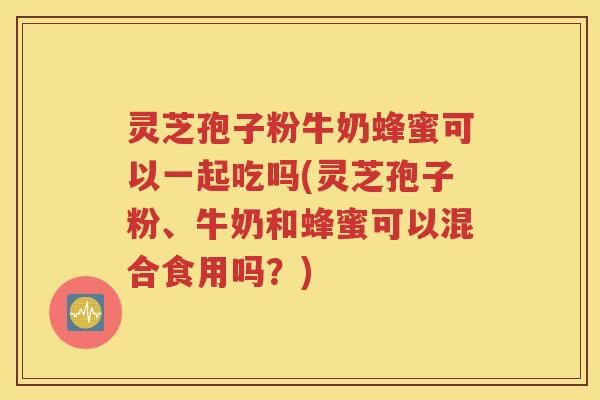 灵芝孢子粉牛奶蜂蜜可以一起吃吗(灵芝孢子粉、牛奶和蜂蜜可以混合食用吗？)
