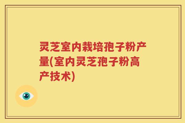 灵芝室内栽培孢子粉产量(室内灵芝孢子粉高产技术)