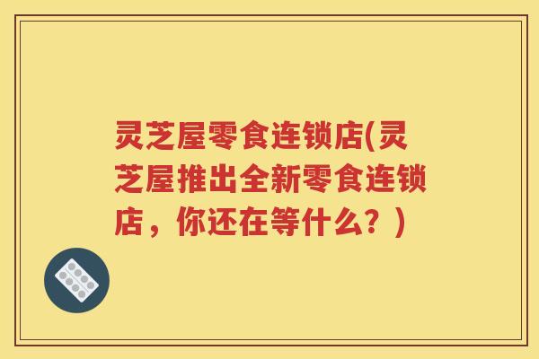灵芝屋零食连锁店(灵芝屋推出全新零食连锁店，你还在等什么？)