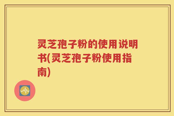 灵芝孢子粉的使用说明书(灵芝孢子粉使用指南)
