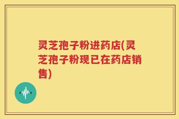灵芝孢子粉进药店(灵芝孢子粉现已在药店销售)