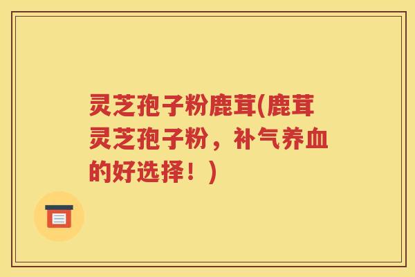 灵芝孢子粉鹿茸(鹿茸灵芝孢子粉，补气养血的好选择！)