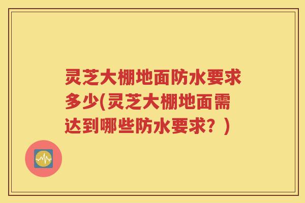 灵芝大棚地面防水要求多少(灵芝大棚地面需达到哪些防水要求？)