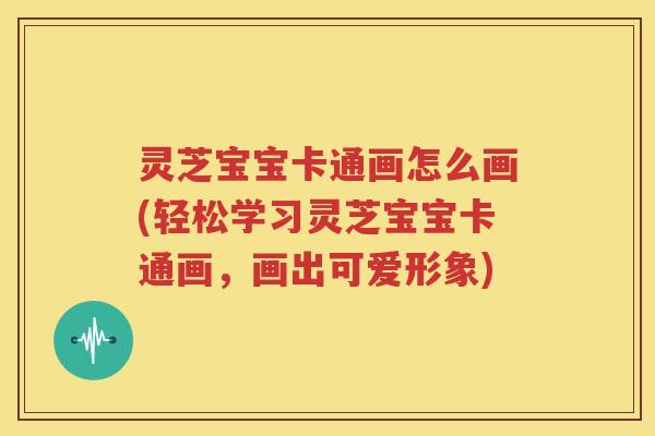 灵芝宝宝卡通画怎么画(轻松学习灵芝宝宝卡通画，画出可爱形象)