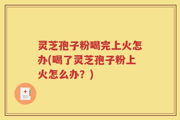 灵芝孢子粉喝完上火怎办(喝了灵芝孢子粉上火怎么办？)