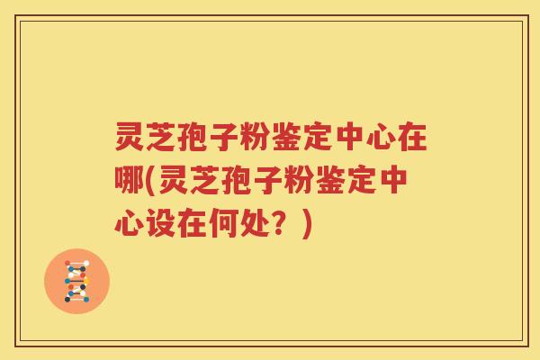 灵芝孢子粉鉴定中心在哪(灵芝孢子粉鉴定中心设在何处？)
