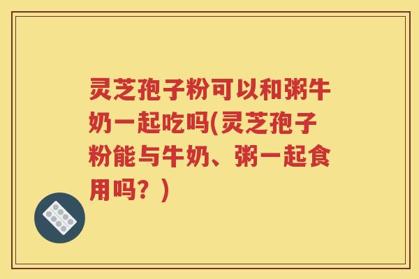 灵芝孢子粉可以和粥牛奶一起吃吗(灵芝孢子粉能与牛奶、粥一起食用吗？)