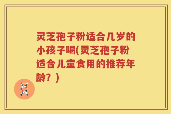 灵芝孢子粉适合几岁的小孩子喝(灵芝孢子粉适合儿童食用的推荐年龄？)
