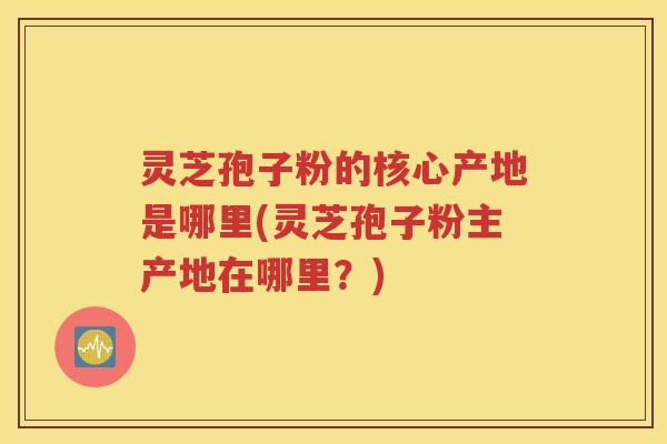 灵芝孢子粉的核心产地是哪里(灵芝孢子粉主产地在哪里？)