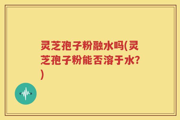 灵芝孢子粉融水吗(灵芝孢子粉能否溶于水？)