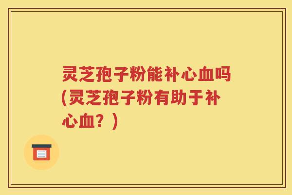 灵芝孢子粉能补心血吗(灵芝孢子粉有助于补心血？)