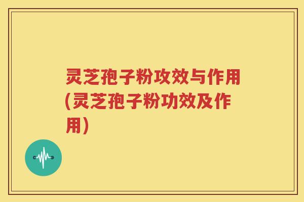 灵芝孢子粉攻效与作用(灵芝孢子粉功效及作用)