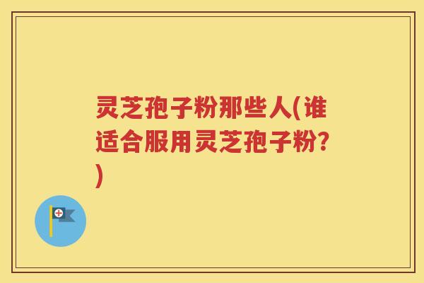 灵芝孢子粉那些人(谁适合服用灵芝孢子粉？)