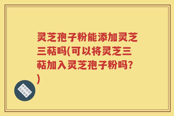 灵芝孢子粉能添加灵芝三萜吗(可以将灵芝三萜加入灵芝孢子粉吗？)
