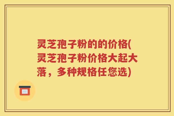 灵芝孢子粉的的价格(灵芝孢子粉价格大起大落，多种规格任您选)