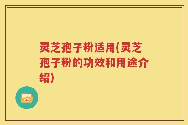 灵芝孢子粉适用(灵芝孢子粉的功效和用途介绍)