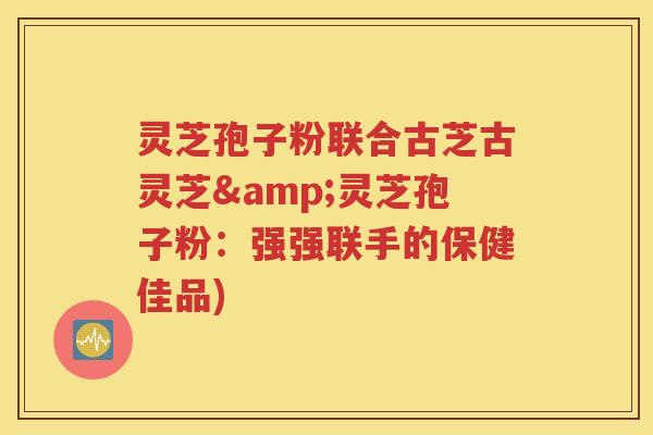 灵芝孢子粉联合古芝古灵芝&灵芝孢子粉：强强联手的保健佳品)