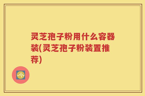 灵芝孢子粉用什么容器装(灵芝孢子粉装置推荐)