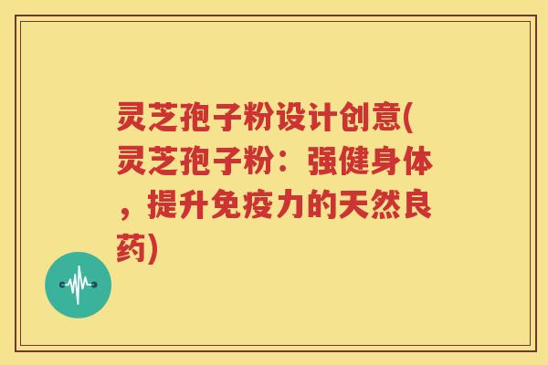 灵芝孢子粉设计创意(灵芝孢子粉：强健身体，提升免疫力的天然良药)