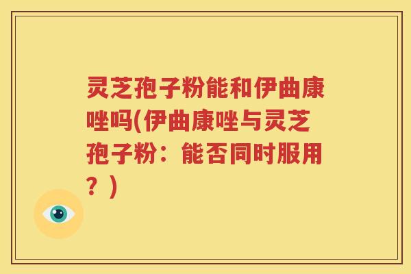 灵芝孢子粉能和伊曲康唑吗(伊曲康唑与灵芝孢子粉：能否同时服用？)