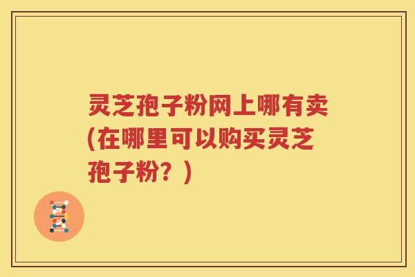 灵芝孢子粉网上哪有卖(在哪里可以购买灵芝孢子粉？)