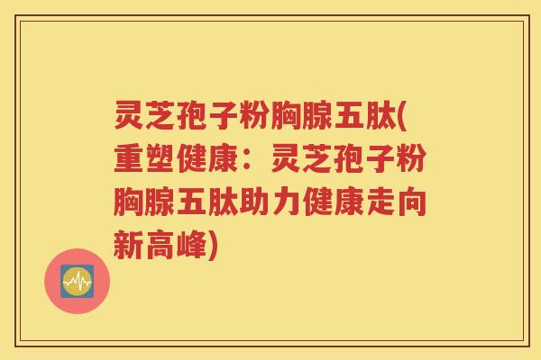 灵芝孢子粉胸腺五肽(重塑健康：灵芝孢子粉胸腺五肽助力健康走向新高峰)