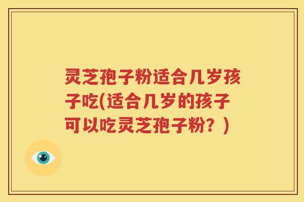 灵芝孢子粉适合几岁孩子吃(适合几岁的孩子可以吃灵芝孢子粉？)