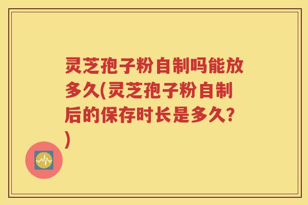 灵芝孢子粉自制吗能放多久(灵芝孢子粉自制后的保存时长是多久？)