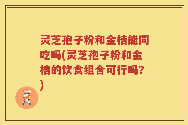 灵芝孢子粉和金桔能同吃吗(灵芝孢子粉和金桔的饮食组合可行吗？)